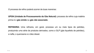 O processo de refino poderá ocorrer de duas maneiras:
UPGN (Unidade de Processamento do Gás Natural): processo de refino cuja matéria
prima é o gás úmido ou gás não associado.
REFINARIA: Uma refinaria, em geral, processa um ou mais tipos de petróleo,
produzindo uma série de produtos derivados, como o GLP (gás liquefeito de petróleo),
a nafta, o querosene e o óleo diesel.
1915:31
 