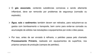  O gás associado, contendo substâncias corrosivas e sendo altamente
inflamável, deve ser removido por problemas de segurança (corrosão ou
explosão).
 Água, sais e sedimentos também devem ser retirados, para reduzirem-se os
gastos com bombeamento e transporte, bem como para evitar-se corrosão ou
acumulação de sólidos nas tubulações e equipamentos por onde o óleo passa.
 Por isso, antes de ser enviado à refinaria, o petróleo passa pelo chamado
Processamento Primário, realizado em equipamentos de superfície, nos
próprios campos de produção (campos de petróleo).
2315:31
 