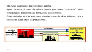São muitas as aplicações dos derivados do petróleo.
Alguns derivados já saem da refinaria prontos para serem “consumidos”, sendo
comercializados diretamente para distribuidores e consumidores.
Outros derivados servirão ainda como matérias primas de várias indústrias, para a
produção de outros artigos (os produtos finais).
2615:31
 