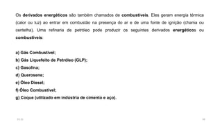 Os derivados energéticos são também chamados de combustíveis. Eles geram energia térmica
(calor ou luz) ao entrar em combustão na presença do ar e de uma fonte de ignição (chama ou
centelha). Uma refinaria de petróleo pode produzir os seguintes derivados energéticos ou
combustíveis:
a) Gás Combustível;
b) Gás Liquefeito de Petróleo (GLP);
c) Gasolina;
d) Querosene;
e) Óleo Diesel;
f) Óleo Combustível;
g) Coque (utilizado em indústria de cimento e aço).
2815:31
 
