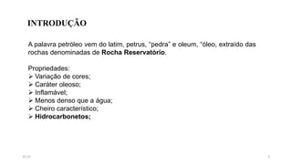 A palavra petróleo vem do latim, petrus, “pedra” e oleum, “óleo, extraído das
rochas denominadas de Rocha Reservatório.
Propriedades:
 Variação de cores;
 Caráter oleoso;
 Inflamável;
 Menos denso que a água;
 Cheiro característico;
 Hidrocarbonetos;
INTRODUÇÃO
315:31
 