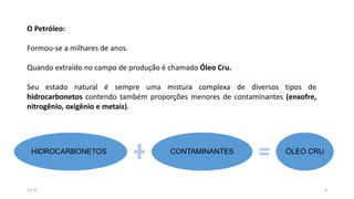 O Petróleo:
Formou-se a milhares de anos.
Quando extraído no campo de produção é chamado Óleo Cru.
Seu estado natural é sempre uma mistura complexa de diversos tipos de
hidrocarbonetos contendo também proporções menores de contaminantes (enxofre,
nitrogênio, oxigênio e metais).
HIDROCARBONETOS CONTAMINANTES ÓLEO CRU
415:31
 