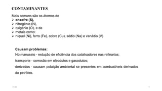 CONTAMINANTES
Mais comuns são os átomos de
 enxofre (S),
 nitrogênio (N),
 oxigênio (O), e de
 metais como:
 níquel (Ni), ferro (Fe), cobre (Cu), sódio (Na) e vanádio (V)
Causam problemas:
No manuseio - redução de eficiência dos catalisadores nas refinarias;
transporte - corrosão em oleodutos e gasodutos;
derivados - causam poluição ambiental se presentes em combustíveis derivados
do petróleo.
515:31
 