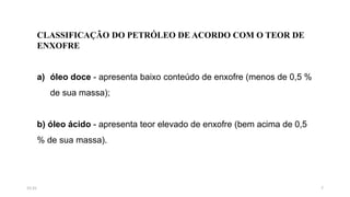 CLASSIFICAÇÃO DO PETRÓLEO DE ACORDO COM O TEOR DE
ENXOFRE
a) óleo doce - apresenta baixo conteúdo de enxofre (menos de 0,5 %
de sua massa);
b) óleo ácido - apresenta teor elevado de enxofre (bem acima de 0,5
% de sua massa).
715:31
 
