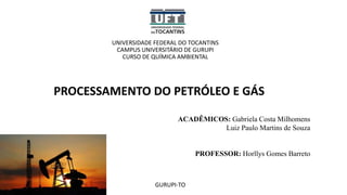 UNIVERSIDADE FEDERAL DO TOCANTINS
CAMPUS UNIVERSITÁRIO DE GURUPI
CURSO DE QUÍMICA AMBIENTAL
ACADÊMICOS: Gabriela Costa Milhomens
Luiz Paulo Martins de Souza
PROFESSOR: Horllys Gomes Barreto
PROCESSAMENTO DO PETRÓLEO E GÁS
GURUPI-TO
 