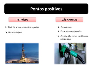 Pontos positivos
GÁS NATURAL
 Econômico.
 Pode ser armazenado.
 Combustão reduz problemas
ambientas.
PETRÓLEO
 Fácil de armazenar e transportar.
 Usos Múltiplos
 