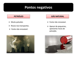 Pontos negativos
PETRÓLEO GÁS NATURAL
 Fonte não renovável.
 Apesar de pequenos,
apresenta riscos de
poluição.
 Muito poluidor.
 Riscos nos transportes.
 Fonte não renovável.
 