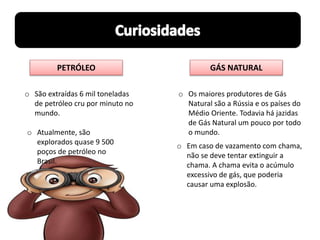 PETRÓLEO GÁS NATURAL
o Os maiores produtores de Gás
Natural são a Rússia e os países do
Médio Oriente. Todavia há jazidas
de Gás Natural um pouco por todo
o mundo.
o Em caso de vazamento com chama,
não se deve tentar extinguir a
chama. A chama evita o acúmulo
excessivo de gás, que poderia
causar uma explosão.
o São extraídas 6 mil toneladas
de petróleo cru por minuto no
mundo.
o Atualmente, são
explorados quase 9 500
poços de petróleo no
Brasil.
 