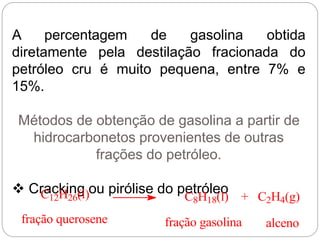 A percentagem de gasolina obtida
diretamente pela destilação fracionada do
petróleo cru é muito pequena, entre 7% e
15%.
Métodos de obtenção de gasolina a partir de
hidrocarbonetos provenientes de outras
frações do petróleo.
 Cracking ou pirólise do petróleoC12H26(l) C8H18(l) + C2H4(g)
fração querosene fração gasolina alceno
 