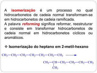 A isomerização é um processo no qual
hidrocarbonetos de cadeia normal transformam-se
em hidrocarbonetos de cadeia ramificada.
A palavra reforming significa reformar, reestruturar
e consiste em transformar hidrocarbonetos de
cadeia normal em hidrocarbonetos cíclicos ou
aromáticos.
 Isomerização do heptano em 2-metil-hexano
CH3 CH2 CH2 CH2 CH2 CH2 CH3
CH3 CH CH2
CH3
CH2 CH2 CH3
 