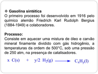  Gasolina sintética
O primeiro processo foi desenvolvido em 1916 pelo
químico alemão Friedrich Karl Rudolph Bergius
(1884-1949) e colaboradores.
Processo:
Consiste em aquecer uma mistura de óleo e carvão
mineral finamente dividido com gás hidrogênio, a
temperaturas da ordem de 500°C, sob uma pressão
de 250 atm, na presença de catalisadores.
x C(s) + y/2 H2(g) CxHy(l)
 