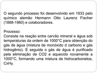 O segundo processo foi desenvolvido em 1933 pelo
químico alemão Hermann Otto Laurenz Fischer
(1888-1960) e colaboradores.
Processo:
Consiste na reação entre carvão mineral e água sob
temperaturas da ordem de 1000°C para obtenção do
gás de água (mistura de monóxido d carbono e gás
hidrogênio). E seguida o gás de água é purificado
pela eliminação de CO2 e aquecido novamente a
1000°C, formando uma mistura de hidrocarbonetos,
CxHy.
 