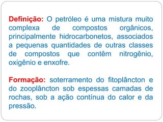 Definição: O petróleo é uma mistura muito
complexa de compostos orgânicos,
principalmente hidrocarbonetos, associados
a pequenas quantidades de outras classes
de compostos que contêm nitrogênio,
oxigênio e enxofre.
Formação: soterramento do fitoplâncton e
do zooplâncton sob espessas camadas de
rochas, sob a ação contínua do calor e da
pressão.
 