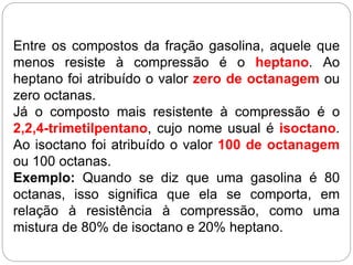 Entre os compostos da fração gasolina, aquele que
menos resiste à compressão é o heptano. Ao
heptano foi atribuído o valor zero de octanagem ou
zero octanas.
Já o composto mais resistente à compressão é o
2,2,4-trimetilpentano, cujo nome usual é isoctano.
Ao isoctano foi atribuído o valor 100 de octanagem
ou 100 octanas.
Exemplo: Quando se diz que uma gasolina é 80
octanas, isso significa que ela se comporta, em
relação à resistência à compressão, como uma
mistura de 80% de isoctano e 20% heptano.
 