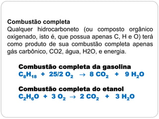 Combustão completa
Qualquer hidrocarboneto (ou composto orgânico
oxigenado, isto é, que possua apenas C, H e O) terá
como produto de sua combustão completa apenas
gás carbônico, CO2, água, H2O, e energia.
Combustão completa da gasolina
C8H18 + 25/2 O2  8 CO2 + 9 H2O
Combustão completa do etanol
C2H6O + 3 O2  2 CO2 + 3 H2O
 