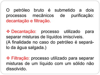 O petróleo bruto é submetido a dois
processos mecânicos de purificação:
decantação e filtração.
 Decantação: processo utilizado para
separar misturas de líquidos imiscíveis.
(A finalidade no caso do petróleo é separá-
lo da água salgada.)
 Filtração: processo utilizado para separar
misturas de um líquido com um sólido não
dissolvido.
 
