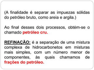 (A finalidade é separar as impuezas sólidas
do petróleo bruto, como areia e argila.)
Ao final desses dois processos, obtém-se o
chamado petróleo cru.
REFINAÇÃO: é a separação de uma mistura
complexa de hidrocarbonetos em misturas
mais simples, com um número menor de
componentes, às quais chamamos de
frações do petróleo.
 