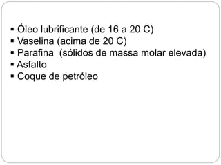  Óleo lubrificante (de 16 a 20 C)
 Vaselina (acima de 20 C)
 Parafina (sólidos de massa molar elevada)
 Asfalto
 Coque de petróleo
 