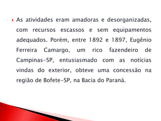  As atividades eram amadoras e desorganizadas,
com recursos escassos e sem equipamentos
adequados. Porém, entre 1892 e 1897, Eugênio
Ferreira Camargo, um rico fazendeiro de
Campinas-SP, entusiasmado com as notícias
vindas do exterior, obteve uma concessão na
região de Bofete-SP, na Bacia do Paraná.
 
