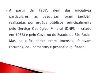  A partir de 1907, além das iniciativas
particulares, as pesquisas foram também
realizadas por órgãos públicos, principalmente
pelo Serviço Geológico Mineral (DNPN – criado
em 1933) e pelo Governo do Estado de São Paulo.
Mas as dificuldades eram imensas, faltavam
recursos, equipamentos e pessoal qualificado.
 