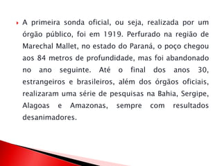  A primeira sonda oficial, ou seja, realizada por um
órgão público, foi em 1919. Perfurado na região de
Marechal Mallet, no estado do Paraná, o poço chegou
aos 84 metros de profundidade, mas foi abandonado
no ano seguinte. Até o final dos anos 30,
estrangeiros e brasileiros, além dos órgãos oficiais,
realizaram uma série de pesquisas na Bahia, Sergipe,
Alagoas e Amazonas, sempre com resultados
desanimadores.
 