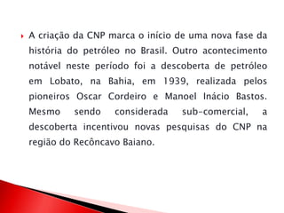  A criação da CNP marca o início de uma nova fase da
história do petróleo no Brasil. Outro acontecimento
notável neste período foi a descoberta de petróleo
em Lobato, na Bahia, em 1939, realizada pelos
pioneiros Oscar Cordeiro e Manoel Inácio Bastos.
Mesmo sendo considerada sub-comercial, a
descoberta incentivou novas pesquisas do CNP na
região do Recôncavo Baiano.
 