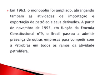 Em 1963, o monopólio foi ampliado, abrangendo
também as atividades de importação e
exportação de petróleo e seus derivados. A partir
de novembro de 1995, em função da Emenda
Constitucional nº9, o Brasil passou a admitir
presença de outras empresas para competir com
a Petrobrás em todos os ramos da atividade
petrolífera.
 