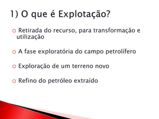 o Retirada do recurso, para transformação e
utilização
o A fase exploratória do campo petrolífero
o Exploração de um terreno novo
o Refino do petróleo extraído
 
