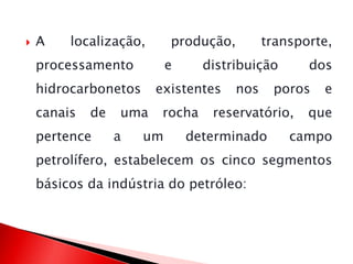  A localização, produção, transporte,
processamento e distribuição dos
hidrocarbonetos existentes nos poros e
canais de uma rocha reservatório, que
pertence a um determinado campo
petrolífero, estabelecem os cinco segmentos
básicos da indústria do petróleo:
 