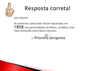  Próxima pergunta
Isto mesmo!
As primeiras concessões foram registradas em
1858, nas proximidades de Ilhéus, na Bahia, área
hoje conhecida como Bacia Camamu.
 