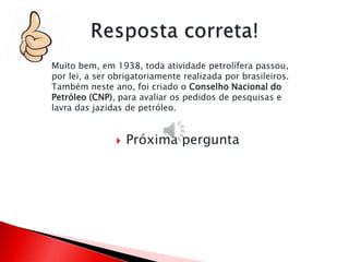  Próxima pergunta
Muito bem, em 1938, toda atividade petrolífera passou,
por lei, a ser obrigatoriamente realizada por brasileiros.
Também neste ano, foi criado o Conselho Nacional do
Petróleo (CNP), para avaliar os pedidos de pesquisas e
lavra das jazidas de petróleo.
 
