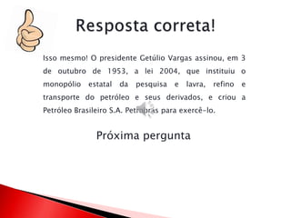 Próxima pergunta
Isso mesmo! O presidente Getúlio Vargas assinou, em 3
de outubro de 1953, a lei 2004, que instituiu o
monopólio estatal da pesquisa e lavra, refino e
transporte do petróleo e seus derivados, e criou a
Petróleo Brasileiro S.A. Petrobrás para exercê-lo.
 