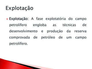  Explotação: A fase explotatória do campo
petrolífero engloba as técnicas de
desenvolvimento e produção da reserva
comprovada de petróleo de um campo
petrolífero.
 
