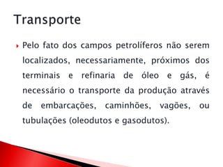 Pelo fato dos campos petrolíferos não serem
localizados, necessariamente, próximos dos
terminais e refinaria de óleo e gás, é
necessário o transporte da produção através
de embarcações, caminhões, vagões, ou
tubulações (oleodutos e gasodutos).
 