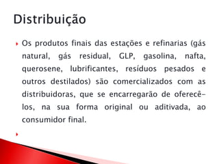  Os produtos finais das estações e refinarias (gás
natural, gás residual, GLP, gasolina, nafta,
querosene, lubrificantes, resíduos pesados e
outros destilados) são comercializados com as
distribuidoras, que se encarregarão de oferecê-
los, na sua forma original ou aditivada, ao
consumidor final.

 