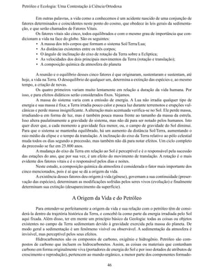 Petróleo e Ecologia: Uma Contestação à	Ciência	Ortodoxa

	        Em outras palavras, a vida como a conhecemos é um acidente nascido de uma conjunção de
fatores determinados e coincidentes neste ponto do cosmo, que obedece às leis gerais da sedimenta-
ção, e que serão chamados de Fatores Vitais.
	        Os fatores vitais são cinco, todos equilibrados e com o mesmo grau de importância que con-
dicionam a vida na face do globo. São os seguintes:
         •	 A massa dos três corpos que formam o sistema Sol/Terra/Lua;
         •	 As distâncias existentes entre os três corpos;
         •	 O ângulo de inclinação do eixo de rotação da Terra sobre a Eclíptica;
         •	 As velocidades dos dois principais movimentos da Terra (rotação e translação);
         •	 A composição química da atmosfera do planeta

	        A reunião e o equilíbrio desses cinco fatores é que originaram, sustentaram e sustentam, até
hoje, a vida na Terra. O desequilíbrio de qualquer um, determina a extinção das espécies e, ao mesmo 
tempo, a criação de novas.
	        Os quatro primeiros variam muito lentamente em relação a duração da vida humana. Por
isso, e para efeitos didáticos serão considerados fixos. Vejamos.
	        A massa do  sistema varia com a emissão  de energia. A Lua não irradia qualquer tipo  de
energia e sua massa é fixa; a Terra irradia pouco calor e pouca luz durante terremotos e erupções vul-
cânicas e perde massa insignificante. A alteração mais acentuada verifica-se no Sol. Ele perde massa,
irradiando-a em forma de luz, mas é também pouca massa frente ao tamanho da massa da estrela.
Isso altera paulatinamente a gravidade do sistema, mas não dá para ser notado pelos humanos. Isto 
quer dizer que, a cada momento a gravidade fica menor, ou, o campo de gravidade do Sol diminui.
Para que o sistema se mantenha equilibrado, há um aumento da distância Sol/Terra, aumentando o 
raio médio da elipse e o tempo da translação. A inclinação do eixo da Terra relativo ao pólo celestial 
muda todos os dias segundo a precessão, mas também não dá para notar efeitos. Um ciclo completo 
da precessão se faz em 25.800 anos.
	        A mudança do eixo da Terra em relação ao Sol é perceptível e é o responsável pela sucessão 
das estações do ano, que por sua vez, é um efeito do movimento de translação. A rotação é o mais
evidente dos fatores vitais e é o responsável pelos dias e noites.
	        Neste estudo, a composição química da atmosfera é considerada o fator mais importante dos
cinco mencionados, pois é aí que se dá a origem da vida.
	        A existência desses fatores deu origem à vida (gênese), governam a sua continuidade (preser-
vação das espécies), determinam as modificações sofridas pelos seres vivos (evolução) e finalmente
determinam sua extinção (desaparecimento da superfície).

                              A Origem da Vida e do Petróleo 
	       Para entender-se perfeitamente a origem da vida e sua relação com o petróleo têm de consi-
derá-la dentro da trajetória histórica da Terra, e concebê-la como parte da energia irradiada pelo Sol 
aqui fixada. Além disso, ter em mente um princípio básico da Geologia: todas as coisas ou objetos
existentes no campo da Terra sedimentam devido à gravidade exercida pela massa do planeta. De
modo geral a sedimentação é um fenômeno visível ou observável. A sedimentação da atmosfera é
invisível, mas perceptível pelos seus efeitos.
	       Hidrocarbonetos são os compostos de carbono, oxigênio e hidrogênio. Petróleo são  com-
postos de carbono que incluem os hidrocarbonetos. Assim, as coisas ou materiais que contenham
carbono em forma originalmente viva (portadores de energia do Sol e por isso dotados de atributos de
crescimento e reprodução), pertencem ao mundo orgânico, a menor parte dos componentes formado-

                                                   46
 