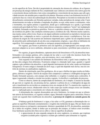Petróleo Inextinguív

res da superfície da Terra. Devido à propriedade de catenação dos átomos de carbono, de se ligarem
em presença da energia radiante do Sol, completando suas valências com átomos dos outros gases há
o crescimento dessas moléculas e tem como conseqüência o crescimento da sua massa, que sob a gra-
vidade terrestre são atraídas para a superfície do planeta. Dissemos acima é um fenômeno invisível. É
a primeira fase ou o início da sedimentação da atmosfera. Precipitam-se incontáveis moléculas de hi-
drocarbonetos estruturados em fórmulas químicas variadas, todas portadoras de energia solar. Caem
aleatoriamente em todas as latitudes e longitudes do globo, ou seja, sobre mares e continentes, vales
e montanhas, nas regiões polares e equatoriais, desde que a sedimentação ou a queda, é governada
somente pela gravidade da Terra. A maior parte desses compostos orgânicos “morre” por inadaptação 
ao habitat, formando os primitivos petróleos. Note-se: o petróleo começa a se formar desde o início 
da existência do globo e das condições mínimas para a existência da vida. Morrem muitas espécies,
mas muitas outras sobrevivem, fixam-se em algum ambiente (continental ou marinho) e iniciam uma
segunda fase: a adaptação ao meio e a procura de alimento para crescer e multiplicar-se. Este me-
canismo da origem da vida acarreta um fenômeno importante para o globo: há um empobrecimento 
da atmosfera pela sedimentação de um dos seus componentes originais, o que afeta os habitantes da
superfície. Em compensação a atmosfera se enriquece proporcionalmente de oxigênio.
	        Os vegetais, que foram os primeiros seres da superfície, já impregnados com energia solar,
precisam adaptar-se ao novo ambiente, alimentar-se para crescimento e proliferar para conservar a
espécie.
	        Os vegetais, já agora abundantes, capturam através da fotossíntese o CO2 da atmosfera trans-
formando-o em energia química, sob a energia da luz solar e a cor verde dos mesmos.Assim fica
garantida a alimentação dos vegetais, sem movimentos, isto é, sem trabalho.
	        Este esquema é um sumário do fenômeno da fotossíntese total, o qual é mais complexo. Há
de fato dois estágios bem diferentes. O primeiro estágio é o chamado light stage, quando o vegetal 
captura o gás carbônico da atmosfera, o qual depende inteiramente da luz solar, sendo um fenômeno 
fotoquímico. O outro estágio é chamado de dark stage, o qual não depende mais da luz, mas do con-
trole de enzimas ou catalisadores orgânicos.
	        Dentro da sintetização, para fins geológicos, diz-se que a fotólise da água resulta em hidro-
gênio, elétrons e oxigênio. Através de reações mais complexas o carbono e o hidrogênio da água são 
fixados formando açúcares, com energia solar embutida e o oxigênio é exalado para a atmosfera. A
água é regenerada voltando a circular nos tecidos vegetais. A clorofila é o catalisador do processo.
	        Como se observa, dentro da complexidade do fenômeno, ele é simples. Consiste na faculda-
de que tem os vegetais de, em presença da luz, capturar o carbono do ar e o hidrogênio da água do 
solo e transformá-los em tecidos ou compostos ricos em energia do Sol. É a maneira dos vegetais se
alimentarem para crescer, obedecendo outra lei: todo corpo que recebe energia cresce em tamanho,
que é a explicação para o crescimento em volume dos objetos orgânicos.
	        A alimentação dos vegetais desencadeia um novo fenômeno. Ao tempo em que se alimen-
tam através da fotossíntese, os vegetais oxidam a água, liberando oxigênio para a atmosfera. Passa a
existir um segundo fator modificante da atmosfera: a presença de oxigênio na camada gasosa da
Terra.
	        O balanço geral do fenômeno é: a água, a luz solar e o CO2 garantem a alimentação dos ve-
getais na superfície liberando constantemente o oxigênio das moléculas da água. Daí por diante este
processo tornou-se corriqueiro e permanente: diminui a quantidade do CO2 da atmosfera, aumentan-
do o índice de oxigênio, donde se deduz que ao princípio dos tempos, os índices eram invertidos.
Esse fenômeno acarreta dois fatos novos sobre a vida na superfície do planeta:
         •	 o aparecimento de uma segunda categoria de seres orgânicos, os animais, que respiram
            oxigênio (exalado pelos vegetais) e exalam gás carbônico para alimentar os vegetais.

                                               47
 