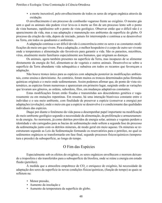 Petróleo e Ecologia: Uma Contestação à	Ciência	Ortodoxa

         •	 a morte inexorável, pelo envelhecimento de todos os seres de origem orgânica através da
            oxidação.
	        O envelhecimento é um processo de combustão vagaroso frente ao oxigênio. O mesmo gás
sem o qual os animais não podem viver leva-os à morte ao fim de um processo lento sob o ponto 
de vista humano, rapidíssimo sob o ponto de vista geológico. Observar então que o difícil não é o 
aparecimento da vida, mas a sua adaptação e manutenção nos ambientes da superfície do globo. O
processo da criação da vida, depois de iniciado, jamais foi interrompido e continua a se desenvolver
na Terra, em todos os quadrantes e ambientes.
	        A adaptação continua a ser difícil devido à concorrência entre os seres e as constantes modi-
ficações do meio em que vivem. Para a adaptação, o melhor hospedeiro é o corpo de outro ser vivente
onde a temperatura e alimentação são favoráveis para garantir a vida. São os parasitos, micróbios,
vírus, atualmente muito familiares especialmente aos humanos, que originam as doenças.
	        Os animais, agora também presentes na superfície da Terra, mas incapazes de se alimentar
diretamente da energia do Sol, alimentam-se de vegetais e outros animais. Desenvolve-se sobre a
superfície da Terra abundante vida subaquática e subaérea em todos os recantos que favoreçam a
adaptação.
	        Não houve tronco único para as espécies com adaptação posterior às modificações ambien-
tais, como ensina o darwinismo. Ao contrário, foram muitos os troncos determinados pelas fórmulas
químicas originais e o meio onde sedimentaram. Assim podemos afirmar que, do ponto de vista sis-
temático, as espécies foram numerosas e apareceram em primeiro lugar, surgindo então as variações
que levaram aos gêneros, as ordens, subordens, filos, em mudanças adaptativas constantes.
	        Estas modificações foram então fixadas e transmitidas aos descendentes genética e vaga-
rosamente ou em mutações repentinas. Em resumo, há uma interação biunívoca constante entre o 
indivíduo e o seu meio ambiente, com finalidade de preservar a espécie (conservar a energia) por
adaptações (evolução), onde o meio em que a espécie se desenvolve é o condicionante das qualidades
individuais das espécies.
	        Daqui por diante o fenômeno da vida passa a desempenhar papel importante na modificação 
do meio ambiente geológico segundo a necessidade da alimentação, da proliferação e armazenamen-
to da energia. Ao morrerem, já como detritos providos de energia solar, animais e vegetais perdem a
identidade e são carregados para as bacias de sedimentação onde sofrem a segunda fase do processo 
da sedimentação junto com os detritos minerais, de modo geral em meio aquoso. Os minerais se re-
estruturam segundo as Leis da Sedimentação formando os reservatórios para o petróleo, no qual os
sedimentos orgânicos se transformarão em fase final, segundo processos físicos/químicos (tempera-
tura e pressão) da subsuperfície, ao longo do tempo.

                                      O Fim das Espécies
	        Especialmente sob os efeitos do oxigênio, os seres orgânicos envelhecem e morrem deixan-
do a troposfera e são transferidos para a subsuperfície da litosfera, onde se reúne a energia em estado 
fluido (petróleo).
	        À medida que a atmosfera empobrece de CO2 e enriquece de oxigênio, há necessidade de
adaptação dos seres da superfície às novas condições físicas/químicas, (função do tempo) as quais se
refletem na:

        •	 Menor pressão,
        •	 Aumento da insolação e
        •	 Aumento da temperatura da superfície do globo.

                                                    48
 