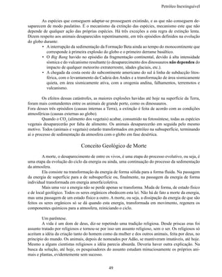 Petróleo Inextinguív


	       As espécies que conseguem adaptar-se prosseguem existindo, e as que não conseguem de-
saparecem de modo paulatino. É o mecanismo da extinção das espécies, mecanismo este que não 
depende de qualquer ação  das próprias espécies. Há três exceções a esta regra de extinção lenta.
Dizem respeito aos animais desaparecidos repentinamente, em três episódios definidos na evolução 
do globo durante:
        •	 A interrupção da sedimentação da Formação Beta ainda ao tempo do monocontinente que
           corresponde à primeira explosão do globo e o primeiro derrame basáltico.
        •	 O Big Bang havido no episódio da fragmentação continental, devido à alta intensidade
           sísmica e do vulcanismo resultante (o desaparecimento dos dinossauros não dependeu do 
           impacto de qualquer meteorito extraterrestre, idades glaciais, etc.).
        •	 A chegada da costa oeste do subcontinente americano do sul à linha de subducção litos-
           férica, com o levantamento da Cadeia dos Andes e a transformação de área sismicamente
           quieta, em área sismicamente ativa, com a orogenia andina, falhamentos, terremotos e
           vulcanismo.

	       Os efeitos dessas catástrofes, as maiores explosões havidas até hoje na superfície da Terra,
foram mais contundentes entre os animais de grande porte, como os dinossauros.
Fora desses três episódios (causas internas a Terra), a extinção é feita de acordo com as condições
atmosféricas (causas externas ao globo).
	       Quando o CO2 (alimento dos vegetais) acabar, consumido na fotossíntese, todas as espécies
vegetais desaparecerão  por falta de alimento. Os animais desaparecerão  em seguida pelo  mesmo 
motivo. Todos (animais e vegetais) estarão transformados em petróleo na subsuperfície, terminando 
aí o processo de sedimentação da atmosfera com o globo em fase desértica.

                               Conceito Geológico de Morte
	        A morte, o desaparecimento de entre os vivos, é uma etapa do processo evolutivo, ou seja, é
uma etapa da evolução do ciclo da energia ou ainda, uma continuação do processo da sedimentação 
da atmosfera.
	        Ela consiste na transformação da energia de forma sólida para a forma fluida. Na passagem
da energia de superfície para a de subsuperfície ou, finalmente, na passagem da energia de forma
individual transformada em energia amorfa/coletiva.
	        Mais uma vez a energia não se perde apenas se transforma. Muda de forma, de estado físico 
e de local geológico. Todos os seres orgânicos obedecem esta lei. Não há de fato a morte da energia,
mas uma passagem de um estado físico a outro. A morte, ou seja, a dissipação da energia de que são 
feitos os seres orgânicos só  se dá quando  esta energia, transformada em movimento, regenera os
componentes químicos para a atmosfera, reiniciando o ciclo.

	       Um parêntese.
	       A vida é um dom de deus, diz-se repetindo uma tradição religiosa. Desde priscas eras foi 
assunto tratado por religiosos e tornou-se por isso um assunto religioso, sem o ser. Os religiosos só 
aceitam a idéia da criação tanto do homem como da mulher e dos outros animais, feita por deus, no 
principio do mundo. Os animais, depois de nomeados por Adão, se mantiveram imutáveis, até hoje.
Mesmo a alguns cientistas religiosos a idéia parecia absurda. Deveria haver outra explicação. Na
busca da solução, até hoje, os pesquisadores do assunto estudam minuciosamente os próprios ani-
mais e plantas, evidentemente sem sucesso.


                                               49
 