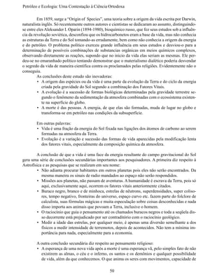 Petróleo e Ecologia: Uma Contestação à	Ciência	Ortodoxa

	        Em 1859, surge a “Origin of  Species”, uma teoria sobre a origem da vida escrita por Darwin,
naturalista inglês. Só recentemente outros autores e cientistas se dedicaram ao assunto, distinguindo-
se entre eles Aleksander I. Oparin (1894-1980), bioquímico russo, que fez seus estudos sob a influên-
cia da revolução soviética, desconfiou que os hidrocarbonetos eram a base da vida, mas não conhecia
as estruturas da Terra e do Sol tomando-as erradamente, bem como não conhecia a origem da energia
e do petróleo. O problema político exerceu grande influência em seus estudos e desviou-o para a
determinação  de possíveis combinações de substancias orgânicas em meios químicos complexos,
observando diretamente as reações, supondo que no inicio da vida elas seriam as mesmas. Ele per-
deu-se no emaranhado político tentando demonstrar que o materialismo dialético poderia desvendar
o segredo da vida de maneira científica contra os proclamados pelas religiões. Evidentemente não o 
conseguiu.
	        As conclusões deste estudo são inovadoras:
         •	 A origem das espécies ou da vida é uma parte da evolução da Terra e do ciclo da energia
            criada pela gravidade do Sol segundo a combinação dos Fatores Vitais.
         •	 A evolução é a sucessão de formas biológicas determinadas pela gravidade terrestre se-
            gundo o fenômeno da sedimentação da atmosfera combinadas com o ecossistema existen-
            te na superfície do globo.
         •	 A morte é das pessoas. A energia, de que elas são formadas, muda de lugar no globo e
            transforma-se em petróleo nas condições da subsuperfície.

	       Em outras palavras:
        •	 Vida é uma fração da energia do Sol fixada nas ligações dos átomos de carbono ao serem
           formadas na atmosfera da Terra.
        •	 Evolução é a variação e sucessão das formas de vida aparecidas pela modificação lenta
           dos fatores vitais, especialmente da composição química da atmosfera.

	       A conclusão de que a vida é uma face da energia resultante do campo gravitacional do Sol 
gera uma série de conclusões secundárias importantes aos pesquisadores. A primeira diz respeito à
Astrofísica e as pesquisas que se realizam em seu nome:
        •	 Não adianta procurar habitantes em outros planetas pois eles não serão encontrados. Da
           mesma maneira os sinais de radio mandados ao espaço não serão respondidos.
        •	 Missões aos planetas, não passam de aventuras. A humanidade é escrava da Terra, pois só 
           aqui, exclusivamente aqui, ocorrem os fatores vitais anteriormente citados.
        •	 Buraco negro, branco e de minhoca, estrelas de nêutrons, superdensidades, super coliso-
           res, tempo negativo, fronteiras do universo, espaço curvo etc. fazem parte do folclore de
           calculista, suas fórmulas mágicas e muita especulação sobre coisas desconhecidas e nada
           disso importa aos animais que povoam a Terra, inclusive o homem.
        •	 O raciocínio que guia o pensamento até os chamados buracos negros e toda a seqüela dis-
           so decorrente está prejudicado por ser contraditório com o raciocínio geológico.
        •	 Medir a idade das estrelas, por qualquer meio, é apenas uma diversão semelhante a dos
           físicos a medir intensidade de terremotos, depois de acontecidos. Não tem a mínima im-
           portância para nada, especialmente para a economia.

	       A outra conclusão secundária diz respeito ao pensamento religioso:
        •	 A esperança de uma nova vida após a morte é uma esperança vã, pelo simples fato de não 
           existirem as almas, o céu e o inferno, os santos e os demônios e qualquer possibilidade
           de vida, além da que conhecemos. O que anima os seres com movimentos, capacidade de

                                                   50
 