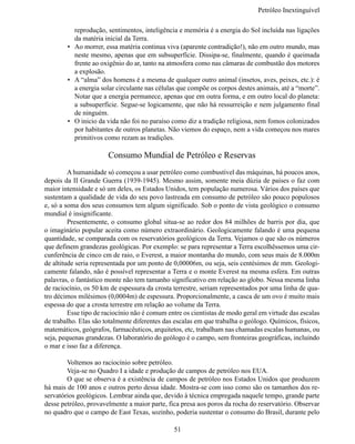 Petróleo Inextinguív

           reprodução, sentimentos, inteligência e memória é a energia do Sol incluída nas ligações
           da matéria inicial da Terra.
        •	 Ao morrer, essa matéria continua viva (aparente contradição!), não em outro mundo, mas
           neste mesmo, apenas que em subsuperfície. Dissipa-se, finalmente, quando é queimada
           frente ao oxigênio do ar, tanto na atmosfera como nas câmaras de combustão dos motores
           a explosão.
        •	 A “alma” dos homens é a mesma de qualquer outro animal (insetos, aves, peixes, etc.): é
           a energia solar circulante nas células que compõe os corpos destes animais, até a “morte”.
           Notar que a energia permanece, apenas que em outra forma, e em outro local do planeta:
           a subsuperfície. Segue-se logicamente, que não há ressurreição e nem julgamento final 
           de ninguém.
        •	 O inicio da vida não foi no paraíso como diz a tradição religiosa, nem fomos colonizados
           por habitantes de outros planetas. Não viemos do espaço, nem a vida começou nos mares
           primitivos como rezam as tradições.

                       Consumo Mundial de Petróleo e Reservas
	        A humanidade só começou a usar petróleo como combustível das máquinas, há poucos anos,
depois da II Grande Guerra (1939-1945). Mesmo assim, somente meia dúzia de países o faz com
maior intensidade e só um deles, os Estados Unidos, tem população numerosa. Vários dos países que
sustentam a qualidade de vida do seu povo lastreada em consumo de petróleo são pouco populosos
e, só a soma dos seus consumos tem algum significado. Sob o ponto de vista geológico o consumo 
mundial é insignificante.
	        Presentemente, o consumo global situa-se ao redor dos 84 milhões de barris por dia, que
o imaginário popular aceita como número extraordinário. Geologicamente falando é uma pequena
quantidade, se comparada com os reservatórios geológicos da Terra. Vejamos o que são os números
que definem grandezas geológicas. Por exemplo: se para representar a Terra escolhêssemos uma cir-
cunferência de cinco cm de raio, o Everest, a maior montanha do mundo, com seus mais de 8.000m
de altitude seria representada por um ponto de 0,00006m, ou seja, seis centésimos de mm. Geologi-
camente falando, não é possível representar a Terra e o monte Everest na mesma esfera. Em outras
palavras, o fantástico monte não tem tamanho significativo em relação ao globo. Nessa mesma linha
de raciocínio, os 50 km de espessura da crosta terrestre, seriam representados por uma linha de qua-
tro décimos milésimos (0,0004m) de espessura. Proporcionalmente, a casca de um ovo é muito mais
espessa do que a crosta terrestre em relação ao volume da Terra.
	        Esse tipo de raciocínio não é comum entre os cientistas de modo geral em virtude das escalas
de trabalho. Elas são totalmente diferentes das escalas em que trabalha o geólogo. Químicos, físicos,
matemáticos, geógrafos, farmacêuticos, arquitetos, etc, trabalham nas chamadas escalas humanas, ou 
seja, pequenas grandezas. O laboratório do geólogo é o campo, sem fronteiras geográficas, incluindo 
o mar e isso faz a diferença.

	       Voltemos ao raciocínio sobre petróleo.
	       Veja-se no Quadro I a idade e produção de campos de petróleo nos EUA.
	       O que se observa é a existência de campos de petróleo nos Estados Unidos que produzem
há mais de 100 anos e outros perto dessa idade. Mostra-se com isso como são os tamanhos dos re-
servatórios geológicos. Lembrar ainda que, devido à técnica empregada naquele tempo, grande parte
desse petróleo, provavelmente a maior parte, fica presa aos poros da rocha do reservatório. Observar
no quadro que o campo de East Texas, sozinho, poderia sustentar o consumo do Brasil, durante pelo 

                                               51
 
