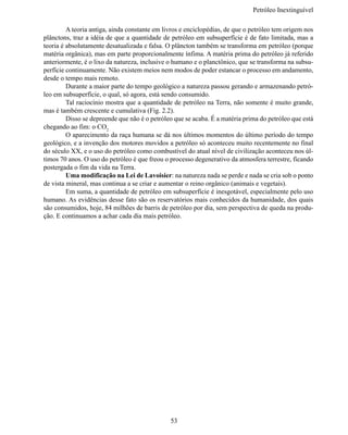 Petróleo Inextinguív

	        A teoria antiga, ainda constante em livros e enciclopédias, de que o petróleo tem origem nos
plânctons, traz a idéia de que a quantidade de petróleo em subsuperfície é de fato limitada, mas a
teoria é absolutamente desatualizada e falsa. O plâncton também se transforma em petróleo (porque
matéria orgânica), mas em parte proporcionalmente ínfima. A matéria prima do petróleo já referido 
anteriormente, é o lixo da natureza, inclusive o humano e o planctônico, que se transforma na subsu-
perfície continuamente. Não existem meios nem modos de poder estancar o processo em andamento,
desde o tempo mais remoto.
	        Durante a maior parte do tempo geológico a natureza passou gerando e armazenando petró-
leo em subsuperfície, o qual, só agora, está sendo consumido.
	        Tal raciocínio mostra que a quantidade de petróleo na Terra, não somente é muito grande,
mas é também crescente e cumulativa (Fig. 2.2).
	        Disso se depreende que não é o petróleo que se acaba. É a matéria prima do petróleo que está
chegando ao fim: o CO2
	        O aparecimento da raça humana se dá nos últimos momentos do último período do tempo 
geológico, e a invenção dos motores movidos a petróleo só aconteceu muito recentemente no final 
do século XX, e o uso do petróleo como combustível do atual nível de civilização aconteceu nos úl-
timos 70 anos. O uso do petróleo é que freou o processo degenerativo da atmosfera terrestre, ficando 
postergada o fim da vida na Terra.
	        Uma modificação na Lei de Lavoisier: na natureza nada se perde e nada se cria sob o ponto 
de vista mineral, mas continua a se criar e aumentar o reino orgânico (animais e vegetais).
	        Em suma, a quantidade de petróleo em subsuperfície é inesgotável, especialmente pelo uso 
humano. As evidências desse fato são os reservatórios mais conhecidos da humanidade, dos quais
são consumidos, hoje, 84 milhões de barris de petróleo por dia, sem perspectiva de queda na produ-
ção. E continuamos a achar cada dia mais petróleo.




                                               53
 