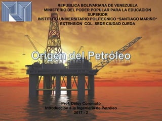 REPUBLICA BOLIVARIANA DE VENEZUELA
MINISTERIO DEL PODER POPULAR PARA LA EDUCACION
SUPERIOR
INSTITUTO UNIVERSITARIO POLITECNICO “SANTIAGO MARIÑO”
EXTENSION COL, SEDE CIUDAD OJEDA
Prof. Deisy Coromoto
Introducción a la Ingeniería de Petróleo
2017 - 2
 