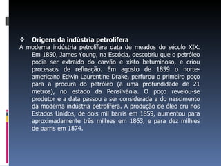  Origens da indústria petrolífera
A moderna indústria petrolífera data de meados do século XIX.
Em 1850, James Young, na Escócia, descobriu que o petróleo
podia ser extraído do carvão e xisto betuminoso, e criou
processos de refinação. Em agosto de 1859 o norte-
americano Edwin Laurentine Drake, perfurou o primeiro poço
para a procura do petróleo (a uma profundidade de 21
metros), no estado da Pensilvânia. O poço revelou-se
produtor e a data passou a ser considerada a do nascimento
da moderna indústria petrolífera. A produção de óleo cru nos
Estados Unidos, de dois mil barris em 1859, aumentou para
aproximadamente três milhões em 1863, e para dez milhões
de barris em 1874.
 