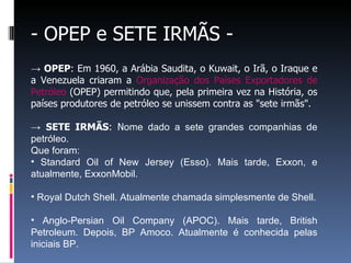 - OPEP e SETE IRMÃS -
→ OPEP: Em 1960, a Arábia Saudita, o Kuwait, o Irã, o Iraque e
a Venezuela criaram a Organização dos Países Exportadores de
Petróleo (OPEP) permitindo que, pela primeira vez na História, os
países produtores de petróleo se unissem contra as "sete irmãs".
→ SETE IRMÃS: Nome dado a sete grandes companhias de
petróleo.
Que foram:
• Standard Oil of New Jersey (Esso). Mais tarde, Exxon, e
atualmente, ExxonMobil.
• Royal Dutch Shell. Atualmente chamada simplesmente de Shell.
• Anglo-Persian Oil Company (APOC). Mais tarde, British
Petroleum. Depois, BP Amoco. Atualmente é conhecida pelas
iniciais BP.
 
