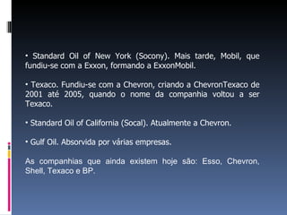 • Standard Oil of New York (Socony). Mais tarde, Mobil, que
fundiu-se com a Exxon, formando a ExxonMobil.
• Texaco. Fundiu-se com a Chevron, criando a ChevronTexaco de
2001 até 2005, quando o nome da companhia voltou a ser
Texaco.
• Standard Oil of California (Socal). Atualmente a Chevron.
• Gulf Oil. Absorvida por várias empresas.
As companhias que ainda existem hoje são: Esso, Chevron,
Shell, Texaco e BP.
 