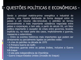 - QUESTÕES POLÍTICAS E ECONÔMICAS -
Sendo a principal matéria-prima energética e industrial do
planeta, uma riqueza distribuída de forma desigual entre os
países e um recurso não-renovável, o petróleo se tornou
provavelmente a mais importante substância negociada entre
países e corporações, e tem sido, a partir do século XX, um fator
político importante e causador de crises entre governos, levando
explícita ou, na maior parte dos casos, implicitamente a guerras,
massacres e extermínios.
→ Entre os eventos históricos mais importantes que podem ser
diretamente ou parcialmente ligados ao petróleo estão:
• A crise do petróleo na década de 1970
• A Primeira Guerra do Golfo
• Diferentes guerras entre os países árabes, inclusive a Guerra
Irã-Iraque
• A luta pela independência da Chechênia
• Guerra Iraque-Estados Unidos (Invasão do Iraque)
 