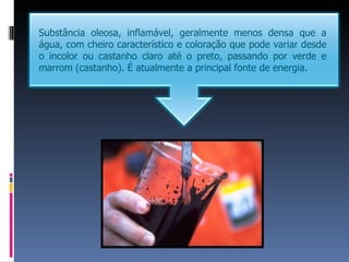Substância oleosa, inflamável, geralmente menos densa que a
água, com cheiro característico e coloração que pode variar desde
o incolor ou castanho claro até o preto, passando por verde e
marrom (castanho). É atualmente a principal fonte de energia.
 