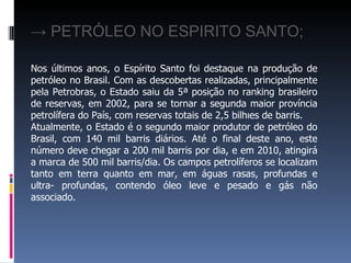 → PETRÓLEO NO ESPIRITO SANTO;
Nos últimos anos, o Espírito Santo foi destaque na produção de
petróleo no Brasil. Com as descobertas realizadas, principalmente
pela Petrobras, o Estado saiu da 5ª posição no ranking brasileiro
de reservas, em 2002, para se tornar a segunda maior província
petrolífera do País, com reservas totais de 2,5 bilhões de barris.
Atualmente, o Estado é o segundo maior produtor de petróleo do
Brasil, com 140 mil barris diários. Até o final deste ano, este
número deve chegar a 200 mil barris por dia, e em 2010, atingirá
a marca de 500 mil barris/dia. Os campos petrolíferos se localizam
tanto em terra quanto em mar, em águas rasas, profundas e
ultra- profundas, contendo óleo leve e pesado e gás não
associado.
 