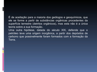 É de aceitação para a maioria dos geólogos e geoquímicos, que
ele se forme a partir de substâncias orgânicas procedentes da
superfície terrestre (detritos orgânicos), mas esta não é a única
teoria sobre a sua formação.
Uma outra hipótese, datada do século XIX, defende que o
petróleo teve uma origem inorgânica, a partir dos depósitos de
carbono que possivelmente foram formados com a formação da
Terra.
 